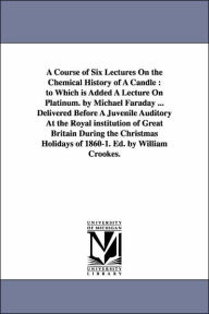 Title: A Course of Six Lectures On the Chemical History of A Candle: to Which is Added A Lecture On Platinum. by Michael Faraday ... Delivered Before A Juvenile Auditory At the Royal institution of Great Britain During the Christmas Holidays of 1860-1. Ed. by, Author: Michael Faraday