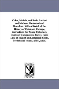 Coins, Medals, and Seals, Ancient and Modern. Illustrated and Described. with a Sketch of the History of Coins and Coinage, Instructions for Young Col