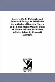 Title: Lectures On the Philosophy and Practice of Slavery, As Exhibited in the institution of Domestic Slavery in the United States: With the Duties of Masters to Slaves. by William A. Smith. Edited by Thomas O. Summers., Author: William Andrew Smith