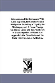 Title: Wisconsin and Its Resources; With Lake Superior, Its Commerce and Navigation. including A Trip Up the Mississippi, and A Canoe Voyage On the St. Croix and BrulE Rivers to Lake Superior. to Which Are Appended, the Constitution of the State [Etc.] by James, Author: James S Ritchie