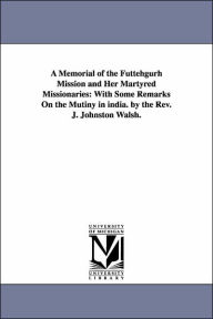 Title: A Memorial of the Futtehgurh Mission and Her Martyred Missionaries: With Some Remarks On the Mutiny in india. by the Rev. J. Johnston Walsh., Author: John Johnston Walsh