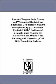 Title: Report of Progress in the Greene and Washington District of the Bituminous Coal-Fields of Western Pennsylvania, by J. J. Stevenson. Illustrated With 3 Sections and 2 County Maps, Showing the Calculated Local Depths of the Pittsburg, and Waynesburg Coal Be, Author: John J (John James) Stevenson