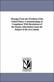 Title: Message from the President of the United States, Communicating, in Compliance with Resolutions of the Senate, Information Upon the Subject of the Aves, Author: States Dept United States Dept of State