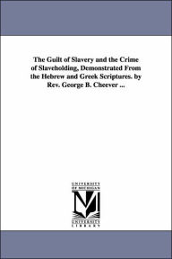 Title: The Guilt of Slavery and the Crime of Slaveholding, Demonstrated From the Hebrew and Greek Scriptures. by Rev. George B. Cheever ..., Author: George Barrell Cheever