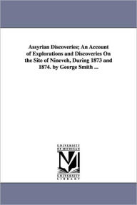Title: Assyrian Discoveries; An Account of Explorations and Discoveries On the Site of Nineveh, During 1873 and 1874. by George Smith ..., Author: George Smith