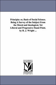 Title: Principia: or, Basis of Social Science. Being A Survey of the Subject From the Moral and theological, Yet Liberal and Progressive Stand Point. by R. J. Wright ..., Author: Robert Joseph Wright