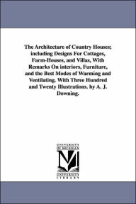Title: The Architecture of Country Houses; including Designs For Cottages, Farm-Houses, and Villas, With Remarks On interiors, Furniture, and the Best Modes of Warming and Ventilating. With Three Hundred and Twenty Illustrations. by A. J. Downing., Author: A J (Andrew Jackson) Downing