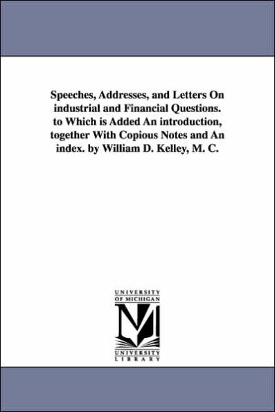 Speeches, Addresses, and Letters On industrial and Financial Questions. to Which is Added An introduction, together With Copious Notes and An index. by William D. Kelley, M. C.