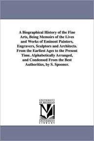 Title: A Biographical History of the Fine Arts, Being Memoirs of the Lives and Works of Eminent Painters, Engravers, Sculptors and Architects. From the Earliest Ages to the Present Time. Alphabetically Arranged, and Condensed From the Best Authorities, by S. S, Author: Shearjashub Spooner