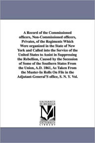 Title: A Record of the Commissioned officers, Non-Commissioned officers, Privates, of the Regiments Which Were organized in the State of New York and Called into the Service of the United States to Assist in Suppressing the Rebellion, Caused by the Secession o, Author: New York (State) Adjutant-General's Offi