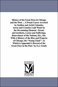 Title: History of the Great Fires in Chicago and the West ... A Proud Career Arrested by Sudden and Awful Calamity, towns and Counties Laid Waste by the Devastating Element: Scenes and incidents, Losses and Sufferings, Benevolence of the Nations, Etc., Etc. With, Author: Edgar Johnson Goodspeed