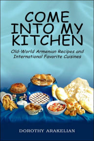Title: Come into My Kitchen: Old-World Armenian Recipes and International Favorite Cuisines, Author: Dorothy Arakelian