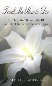 Title: Teach Me How to Die: To Help the Terminally Ill to Take Charge of the Last Days, Author: Calvin E Rains Sr