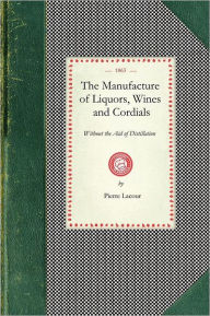 Title: Manufacture of Liquors, Wines & Cordials: Also the Manufacture of Effervescing Beverages and Syrups, Vinegar, and Bitters. Prepared and Arranged Expressly for the Trade, Author: Pierre Lacour