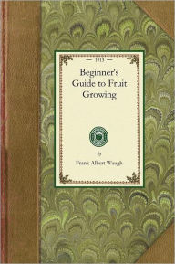 Title: Beginner's Guide to Fruit Growing: A Simple Statement of the Elementary Practices of Propagation, Planting, Culture, Fertilization, Pruning, Spraying, Etc., Author: Frank Albert Waugh