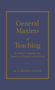 Title: General Maxims of Teaching: By Which to Regulate the Instructor's Practice in Instruction, Author: Amos Alcott