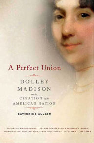 Title: A Perfect Union: Dolley Madison and the Creation of the American Nation, Author: Catherine Allgor
