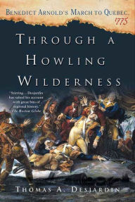 Title: Through a Howling Wilderness: Benedict Arnold's March to Quebec, 1775, Author: Thomas A. Desjardin