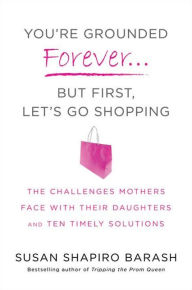 You're Grounded Forever...But First, Let's Go Shopping: The Challenges Mothers Face with Their Daughters and Ten Timely Solutions