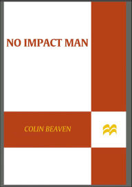 Title: No Impact Man: The Adventures of a Guilty Liberal Who Attempts to Save the Planet and the Discoveries He Makes About Himself and Our Way of Life in the Process, Author: Colin Beavan