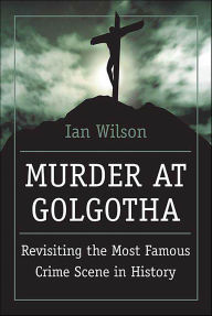 Title: Murder at Golgotha: Revisiting the Most Famous Crime Scene in History, Author: Ian Wilson
