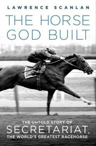 Title: The Horse God Built: The Untold Story of Secretariat, the World's Greatest Racehorse, Author: Lawrence Scanlan