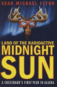 Title: Land of the Radioactive Midnight Sun: A Cheechako's First Year in Alaska, Author: Sean Michael Flynn