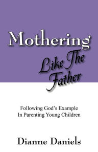 Title: Mothering Like The Father: Following God's Example In Parenting Young Children, Author: Dianne Daniels