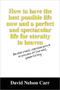 Title: How to Have the Best Possible Life Now and a Perfect and Spectacular Life for Eternity in Heaven: Become a Most Cherished Prince or Princess of the Mo, Author: David Nelson Carr