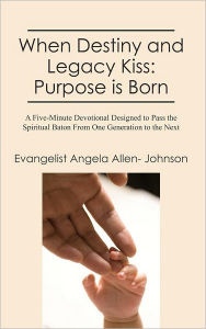 Title: When Destiny and Legacy Kiss: Purpose is Born: A Five-Minute Devotional Designed to Pass the Spiritual Baton From One Generation to the Next, Author: Evangelist Angela Allen- Johnson