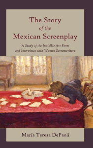 Title: The Story of the Mexican Screenplay: A Study of the Invisible Art Form and Interviews with Women Screenwriters, Author: Maria Teresa DePaoli