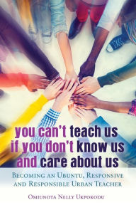 Title: You Can't Teach Us if You Don't Know Us and Care About Us: Becoming an Ubuntu, Responsive and Responsible Urban Teacher, Author: Omiunota Nelly Ukpokodu