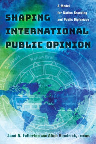 Title: Shaping International Public Opinion: A Model for Nation Branding and Public Diplomacy / Edition 1, Author: Jami A. Fullerton