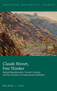 Title: Claude Monet, Free Thinker: Radical Republicanism, Darwin's Science, and the Evolution of Impressionist Aesthetics, Author: Michael J. Call