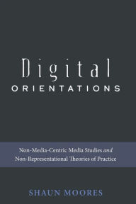 Title: Digital Orientations: Non-Media-Centric Media Studies and Non-Representational Theories of Practice, Author: Shaun Moores