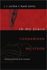 Title: In My Place Condemned He Stood: Celebrating the Glory of the Atonement, Author: J. I. Packer