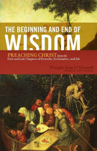 Title: The Beginning and End of Wisdom: Preaching Christ from the First and Last Chapters of Proverbs, Ecclesiastes, and Job, Author: Douglas Sean O'Donnell
