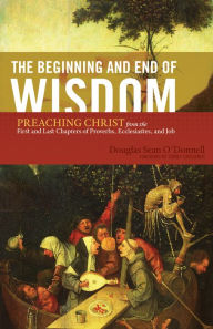 Title: The Beginning and End of Wisdom (Foreword by Sidney Greidanus): Preaching Christ from the First and Last Chapters of Proverbs, Ecclesiastes, and Job, Author: Douglas Sean O'Donnell
