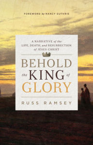 Title: Behold the King of Glory: A Narrative of the Life, Death, and Resurrection of Jesus Christ, Author: Russ Ramsey