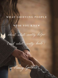 Title: What Grieving People Wish You Knew about What Really Helps (and What Really Hurts), Author: Nancy Guthrie