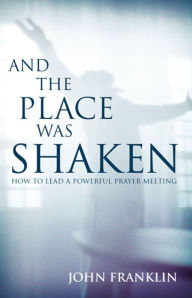 Title: And the Place Was Shaken: How to Lead a Powerful Prayer Meeting, Author: John Franklin