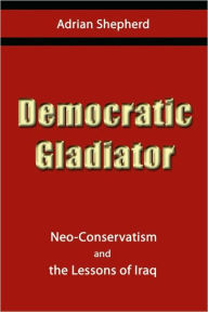 Title: Democratic Gladiator: Neo-Conservatism and the Lessons of Iraq, Author: Adrian Shepherd