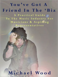 Title: You've Got a Friend in the 'Biz: A Practical Guide to the Music Industry for Musicians & Aspiring Representatives, Author: Michael Wood
