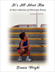 Title: It's All About Him: A short collection of Christian Poetry, Author: Dennis Wright