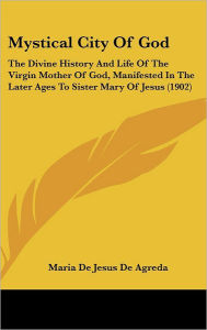 Title: Mystical City Of God: The Divine History And Life Of The Virgin Mother Of God, Manifested In The Later Ages To Sister Mary Of Jesus (1902), Author: Maria De Jesus De Agreda