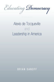 Title: Educating Democracy: Alexis de Tocqueville and Leadership in America, Author: Brian Danoff
