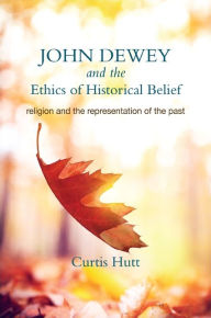 Title: John Dewey and the Ethics of Historical Belief: Religion and the Representation of the Past, Author: Curtis Hutt
