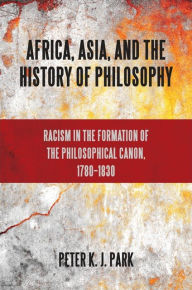 Title: Africa, Asia, and the History of Philosophy: Racism in the Formation of the Philosophical Canon, 1780-1830, Author: Peter K. J. Park