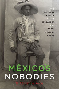 Title: México's Nobodies: The Cultural Legacy of the Soldadera and Afro-Mexican Women, Author: B. Christine Arce