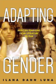 Title: Adapting Gender: Mexican Feminisms from Literature to Film, Author: Ilana Dann Luna